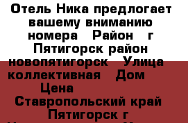 Отель Ника предлогает вашему вниманию номера › Район ­ г Пятигорск район новопятигорск › Улица ­ коллективная › Дом ­ 3 › Цена ­ 2000-3500 - Ставропольский край, Пятигорск г. Недвижимость » Услуги   . Ставропольский край